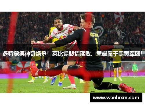 多特蒙德神奇绝杀！莱比锡悲情落败，荣耀属于黑黄军团！