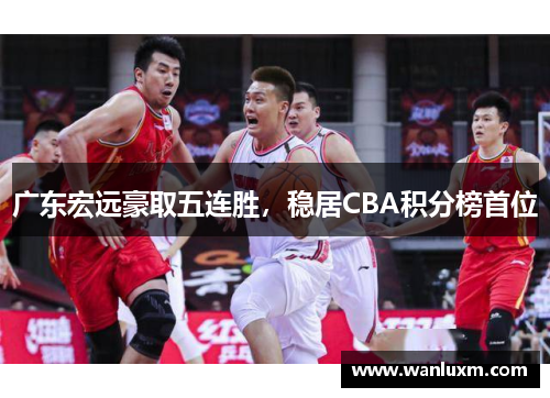 广东宏远豪取五连胜，稳居CBA积分榜首位