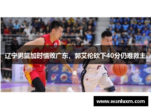 辽宁男篮加时惜败广东，郭艾伦砍下40分仍难救主