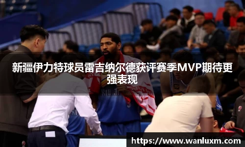 新疆伊力特球员雷吉纳尔德获评赛季MVP期待更强表现