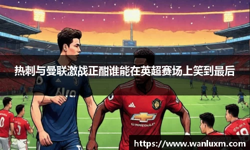 热刺与曼联激战正酣谁能在英超赛场上笑到最后