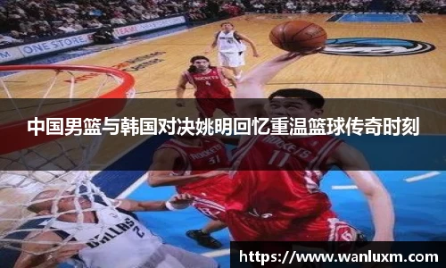 中国男篮与韩国对决姚明回忆重温篮球传奇时刻