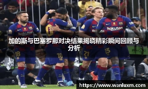 加的斯与巴塞罗那对决结果揭晓精彩瞬间回顾与分析