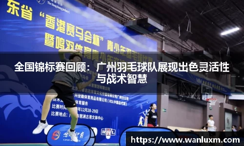 全国锦标赛回顾：广州羽毛球队展现出色灵活性与战术智慧