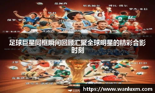 足球巨星同框瞬间回顾汇聚全球明星的精彩合影时刻