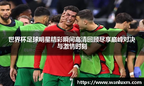 世界杯足球明星精彩瞬间高清回顾尽享巅峰对决与激情时刻